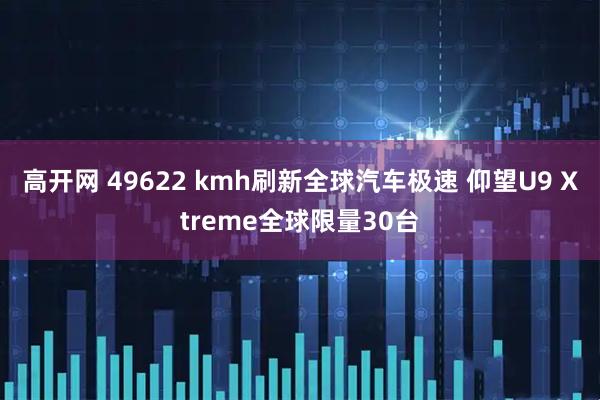 高开网 49622 kmh刷新全球汽车极速 仰望U9 Xtreme全球限量30台