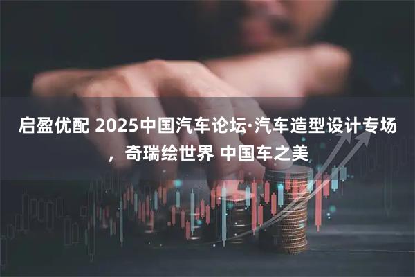 启盈优配 2025中国汽车论坛·汽车造型设计专场，奇瑞绘世界 中国车之美