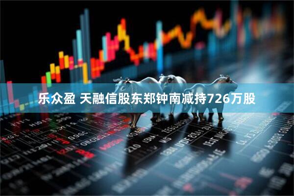 乐众盈 天融信股东郑钟南减持726万股