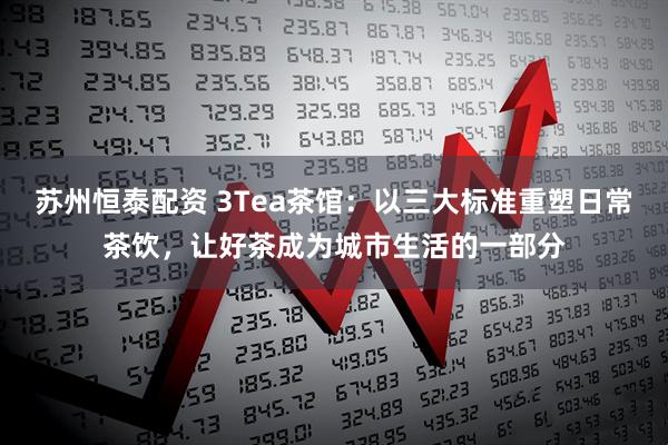 苏州恒泰配资 3Tea茶馆：以三大标准重塑日常茶饮，让好茶成为城市生活的一部分