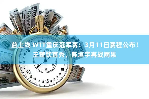 益上线 WTT重庆冠军赛：3月11日赛程公布！王楚钦首秀，陈垣宇再战雨果