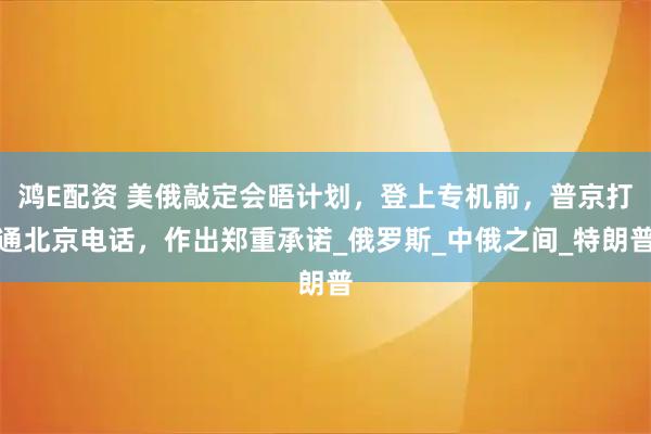鸿E配资 美俄敲定会晤计划，登上专机前，普京打通北京电话，作出郑重承诺_俄罗斯_中俄之间_特朗普
