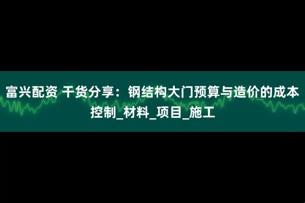 富兴配资 干货分享：钢结构大门预算与造价的成本控制_材料_项目_施工