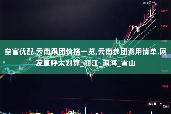 垒富优配 云南跟团价格一览,云南参团费用清单,网友直呼太划算_丽江_洱海_雪山