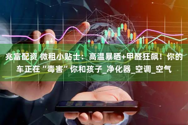 兆富配资 微租小贴士：高温暴晒+甲醛狂飙！你的车正在“毒害”你和孩子_净化器_空调_空气