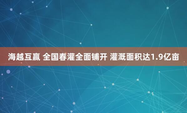 海越互赢 全国春灌全面铺开 灌溉面积达1.9亿亩