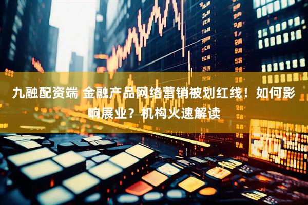 九融配资端 金融产品网络营销被划红线！如何影响展业？机构火速解读