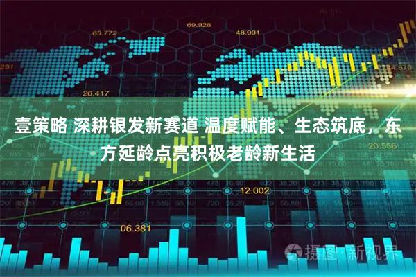 壹策略 深耕银发新赛道 温度赋能、生态筑底，东方延龄点亮积极老龄新生活