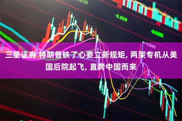 三星证券 特朗普铁了心要立新规矩, 两架专机从美国后院起飞, 直奔中国而来